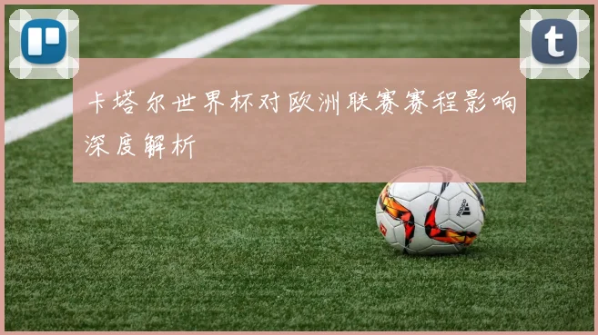 卡塔尔世界杯对欧洲联赛赛程影响深度解析