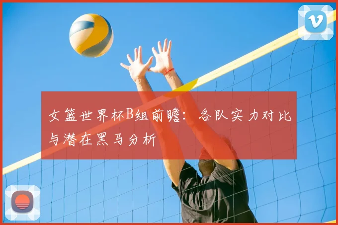 女篮世界杯B组前瞻:各队实力对比与潜在黑马分析