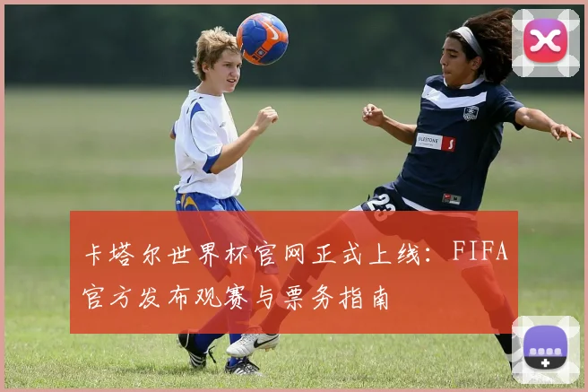 卡塔尔世界杯官网正式上线：FIFA官方发布观赛与票务指南