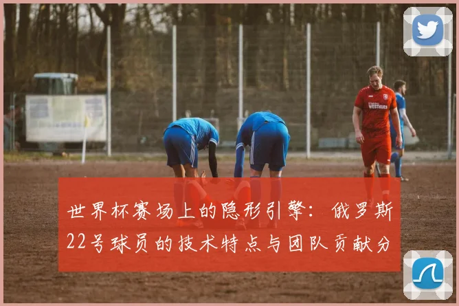 世界杯赛场上的隐形引擎：俄罗斯22号球员的技术特点与团队贡献分析