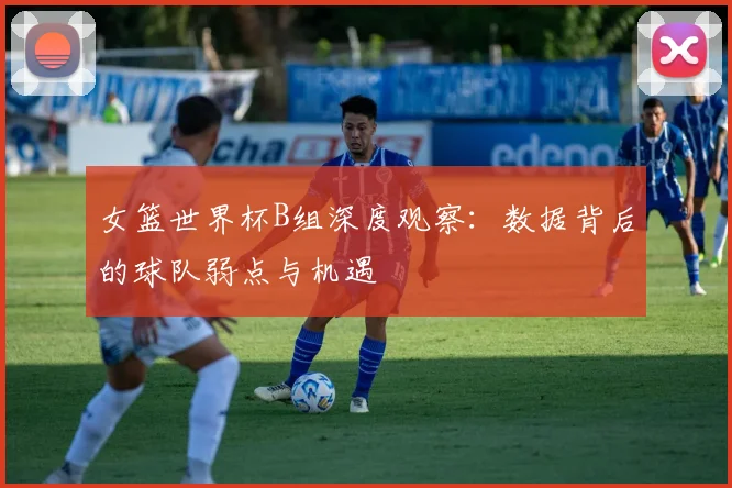 女篮世界杯B组深度观察：数据背后的球队弱点与机遇