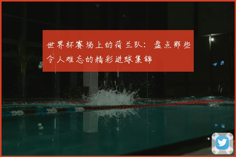 世界杯赛场上的荷兰队：盘点那些令人难忘的精彩进球集锦