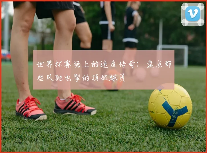 世界杯赛场上的速度传奇：盘点那些风驰电掣的顶级球员