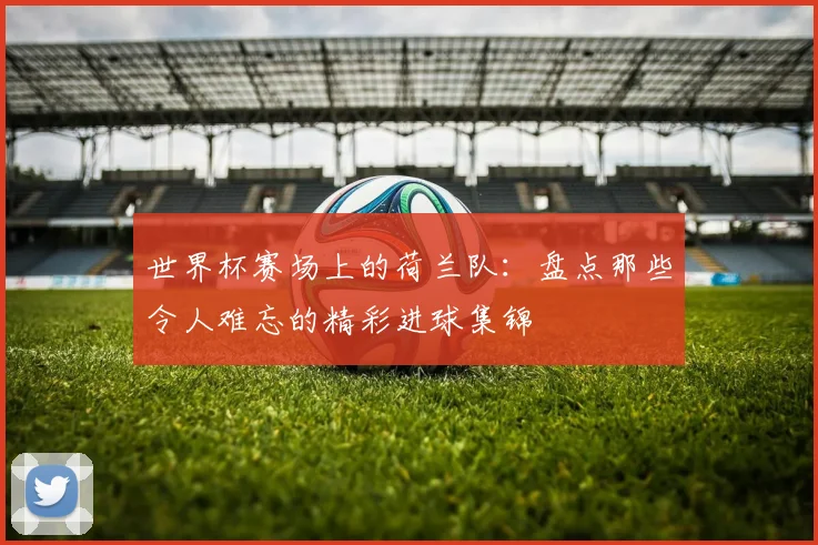 世界杯赛场上的荷兰队：盘点那些令人难忘的精彩进球集锦