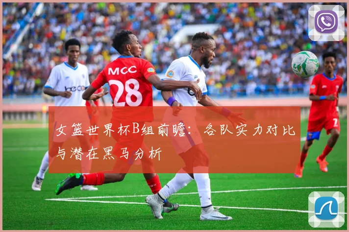 女篮世界杯B组前瞻：各队实力对比与潜在黑马分析