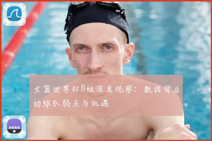 女篮世界杯B组深度观察：数据背后的球队弱点与机遇