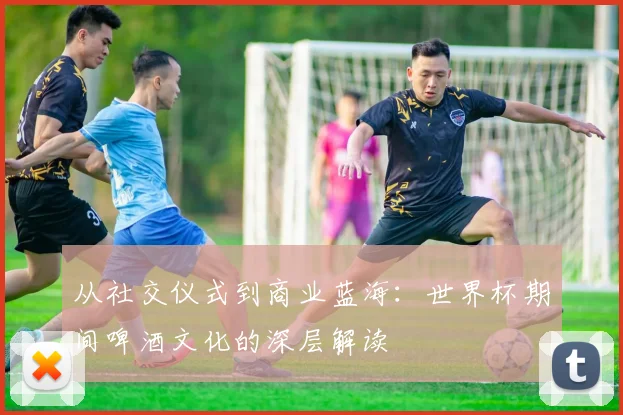 从社交仪式到商业蓝海：世界杯期间啤酒文化的深层解读