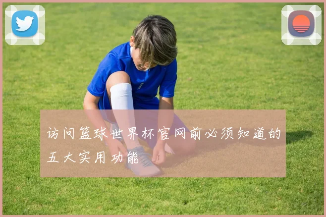 访问篮球世界杯官网前必须知道的五大实用功能