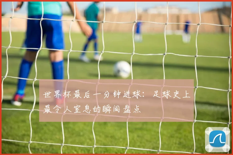 世界杯最后一分钟进球：足球史上最令人窒息的瞬间盘点