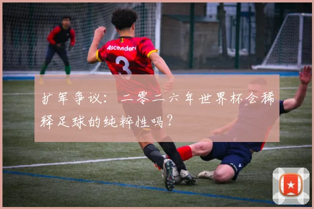 扩军争议：二零二六年世界杯会稀释足球的纯粹性吗？