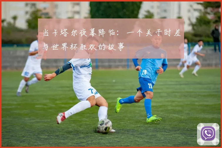 当卡塔尔夜幕降临：一个关于时差与世界杯狂欢的故事